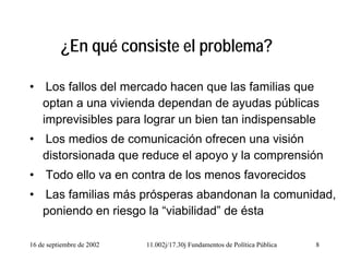 16 de septiembre de 2002 11.002j/17.30j Fundamentos de Política Pública 8
¿En qué consiste el problema?
• Los fallos del mercado hacen que las familias que
optan a una vivienda dependan de ayudas públicas
imprevisibles para lograr un bien tan indispensable
• Los medios de comunicación ofrecen una visión
distorsionada que reduce el apoyo y la comprensión
• Todo ello va en contra de los menos favorecidos
• Las familias más prósperas abandonan la comunidad,
poniendo en riesgo la “viabilidad” de ésta
 