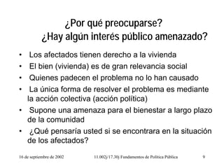 16 de septiembre de 2002 11.002j/17.30j Fundamentos de Política Pública 9
¿Por qué preocuparse?
¿Hay algún interés público amenazado?
• Los afectados tienen derecho a la vivienda
• El bien (vivienda) es de gran relevancia social
• Quienes padecen el problema no lo han causado
• La única forma de resolver el problema es mediante
la acción colectiva (acción política)
• Supone una amenaza para el bienestar a largo plazo
de la comunidad
• ¿Qué pensaría usted si se encontrara en la situación
de los afectados?
 