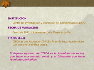 INSTITUCIÓN
Centro de Investigación y Promoción del Campesinado (CIPCA)
FECHA DE FUNDACIÓN
Enero de 1971, inicialmente con la Regional La Paz.
STATUS LEGAL
CIPCA es una Asociación Civil Sin Fines de Lucro que funciona
con personería jurídica propia.
El órgano supremo de CIPCA es la Asamblea de socios,
que tiene una reunión anual, y el Directorio que tiene
reuniones periódicas
 