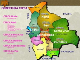 Norte
CIPCA Norte
Campesinos
Beni
CIPCA Beni
Mojenos,
Ignacianos,
Trinitarios,
Movimas, Yuracarés
y Chimanes
Santa Cruz
CIPCA Santa Cruz
Colonizadores
Cordillera
CIPCA Cordillera
Guaraníes
Cochabamba
CIPCA Cochabamba
Quechuas
La Paz
CIPCA La Paz
Aymarás
COBERTURA CIPCA
 