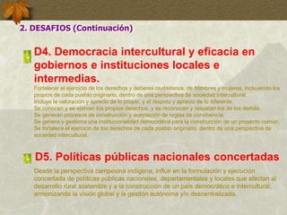 D4. Democracia intercultural y eficacia en
gobiernos e instituciones locales e
intermedias.
Fortalecer el ejercicio de los derechos y deberes ciudadanos, de hombres y mujeres, incluyendo los
propios de cada pueblo originario, dentro de una perspectiva de sociedad intercultural.
Incluye la valoración y aprecio de lo propio, y el respeto y aprecio de lo diferente.
Se conocen y se ejercen los propios derechos, y se reconocen y respetan los de los demás.
Se generan procesos de construcción y aceptación de reglas de convivencia.
Se genera y gestiona una institucionalidad democrática para la construcción de un proyecto común.
Se fortalece el ejercicio de los derechos de cada pueblo originario, dentro de una perspectiva de
sociedad intercultural.
2. DESAFIOS (Continuación)
D5. Políticas públicas nacionales concertadas
Desde la perspectiva campesina indígena, influir en la formulación y ejecución
concertada de políticas públicas nacionales, departamentales y locales que afectan al
desarrollo rural sostenible y a la construcción de un país democrático e intercultural,
armonizando la visión global y la gestión autónoma y/o descentralizada.
 