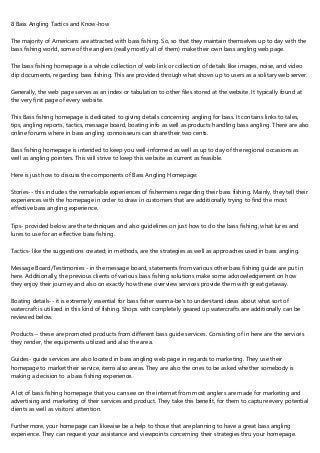 8 Bass Angling Tactics and Know-how
The majority of Americans are attracted with bass fishing. So, so that they maintain themselves up to day with the
bass fishing world, some of the anglers (really mostly all of them) make their own bass angling web page.
The bass fishing homepage is a whole collection of web link or collection of details like images, noise, and video
clip documents, regarding bass fishing. This are provided through what shows up to users as a solitary web server.
Generally, the web page serves as an index or tabulation to other files stored at the website. It typically found at
the very first page of every website.
This Bass fishing homepage is dedicated to giving details concerning angling for bass. It contains links to tales,
tips, angling reports, tactics, message board, boating info as well as products handling bass angling. There are also
online forums where in bass angling connoisseurs can share their two cents.
Bass fishing homepage is intended to keep you well-informed as well as up to day of the regional occasions as
well as angling pointers. This will strive to keep this website as current as feasible.
Here is just how to discuss the components of Bass Angling Homepage:
Stories-- this includes the remarkable experiences of fishermens regarding their bass fishing. Mainly, they tell their
experiences with the homepage in order to draw in customers that are additionally trying to find the most
effective bass angling experience.
Tips- provided below are the techniques and also guidelines on just how to do the bass fishing, what lures and
lures to use for an effective bass fishing.
Tactics- like the suggestions created; in methods, are the strategies as well as approaches used in bass angling.
Message Board/Testimonies - in the message board, statements from various other bass fishing guide are put in
here. Additionally, the previous clients of various bass fishing solutions make some acknowledgement on how
they enjoy their journey and also on exactly how these overview services provide them with great getaway.
Boating details-- it is extremely essential for bass fisher wanna-be's to understand ideas about what sort of
watercraft is utilized in this kind of fishing. Shops with completely geared up watercrafts are additionally can be
reviewed below.
Products-- these are promoted products from different bass guide services. Consisting of in here are the services
they render, the equipments utilized and also the area.
Guides- guide services are also located in bass angling web page in regards to marketing. They use their
homepage to market their service, items also areas. They are also the ones to be asked whether somebody is
making a decision to a bass fishing experience.
A lot of bass fishing homepage that you can see on the internet from most anglers are made for marketing and
advertising and marketing of their services and product. They take this benefit, for them to capture every potential
clients as well as visitors' attention.
Furthermore, your homepage can likewise be a help to those that are planning to have a great bass angling
experience. They can request your assistance and viewpoints concerning their strategies thru your homepage.
 