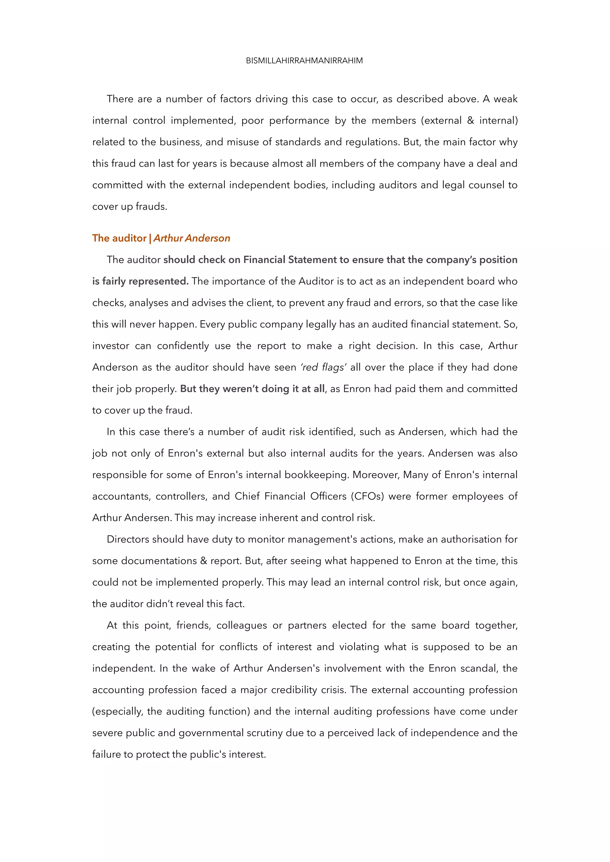 BISMILLAHIRRAHMANIRRAHIM
There are a number of factors driving this case to occur, as described above. A weak
internal control implemented, poor performance by the members (external & internal)
related to the business, and misuse of standards and regulations. But, the main factor why
this fraud can last for years is because almost all members of the company have a deal and
committed with the external independent bodies, including auditors and legal counsel to
cover up frauds.
The auditor | Arthur Anderson
The auditor should check on Financial Statement to ensure that the company’s position
is fairly represented. The importance of the Auditor is to act as an independent board who
checks, analyses and advises the client, to prevent any fraud and errors, so that the case like
this will never happen. Every public company legally has an audited financial statement. So,
investor can confidently use the report to make a right decision. In this case, Arthur
Anderson as the auditor should have seen ‘red flags’ all over the place if they had done
their job properly. But they weren’t doing it at all, as Enron had paid them and committed
to cover up the fraud.
In this case there’s a number of audit risk identified, such as Andersen, which had the
job not only of Enron's external but also internal audits for the years. Andersen was also
responsible for some of Enron's internal bookkeeping. Moreover, Many of Enron's internal
accountants, controllers, and Chief Financial Officers (CFOs) were former employees of
Arthur Andersen. This may increase inherent and control risk.
Directors should have duty to monitor management's actions, make an authorisation for
some documentations & report. But, after seeing what happened to Enron at the time, this
could not be implemented properly. This may lead an internal control risk, but once again,
the auditor didn’t reveal this fact.
At this point, friends, colleagues or partners elected for the same board together,
creating the potential for conflicts of interest and violating what is supposed to be an
independent. In the wake of Arthur Andersen's involvement with the Enron scandal, the
accounting profession faced a major credibility crisis. The external accounting profession
(especially, the auditing function) and the internal auditing professions have come under
severe public and governmental scrutiny due to a perceived lack of independence and the
failure to protect the public's interest.
 