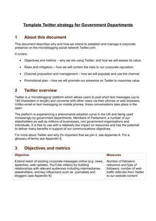 Template Twitter strategy for Government Departments

1       About this document
This document describes why and how we intend to establish and manage a corporate
presence on the microblogging social network Twitter.com.
It covers:

    •   Objectives and metrics – why we are using Twitter, and how we will assess its value

    •   Risks and mitigation – how we will contain the risks to our corporate reputation

    •   Channel proposition and management – how we will populate and use the channel

    •   Promotional plan – how we will promote our presence on Twitter to maximise value


2       Twitter overview
Twitter is a 'microblogging' platform which allows users to post short text messages (up to
140 characters in length) and converse with other users via their phones or web browsers.
Unlike email or text messaging on mobile phones, these conversations take place in the
open.
The platform is experiencing a phenomenal adoption curve in the UK and being used
increasingly by government departments, Members of Parliament, a number of our
stakeholders as well as millions of businesses, non government organisations and
individuals. It is free to use with a relatively low impact on resources and has the potential
to deliver many benefits in support of our communications objectives.
For more about Twitter and why it's important that we join it, see Appendix A. For a
glossary of terms see Appendix E.


3       Objectives and metrics
Objective                                                            Measures

Extend reach of existing corporate messages online (e.g. news,       Number of followers;
speeches, web updates, YouTube videos) by building                   relevance and type of
relationships with relevant audiences including intermediaries,      followers; number of web
stakeholders, and key influencers such as journalists and            traffic referrals from Twitter
bloggers (see Appendix B)                                            to our website content
 