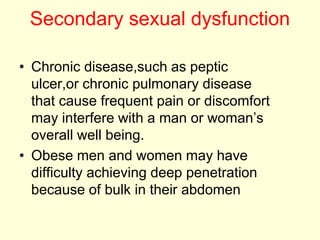 Secondary sexual dysfunction
• Chronic disease,such as peptic
ulcer,or chronic pulmonary disease
that cause frequent pain or discomfort
may interfere with a man or woman’s
overall well being.
• Obese men and women may have
difficulty achieving deep penetration
because of bulk in their abdomen
 