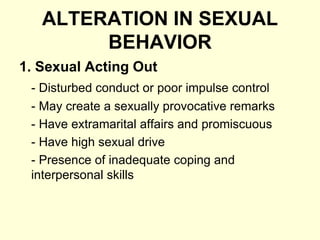 ALTERATION IN SEXUAL
BEHAVIOR
1. Sexual Acting Out
- Disturbed conduct or poor impulse control
- May create a sexually provocative remarks
- Have extramarital affairs and promiscuous
- Have high sexual drive
- Presence of inadequate coping and
interpersonal skills
 