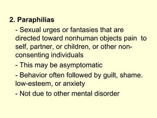 2. Paraphilias
- Sexual urges or fantasies that are
directed toward nonhuman objects pain to
self, partner, or children, or other non-
consenting individuals
- This may be asymptomatic
- Behavior often followed by guilt, shame.
low-esteem, or anxiety
- Not due to other mental disorder
 