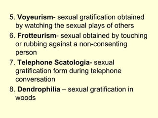 5. Voyeurism- sexual gratification obtained
by watching the sexual plays of others
6. Frotteurism- sexual obtained by touching
or rubbing against a non-consenting
person
7. Telephone Scatologia- sexual
gratification form during telephone
conversation
8. Dendrophilia – sexual gratification in
woods
 