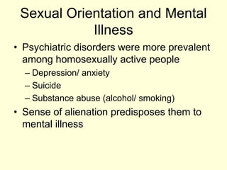 Sexual Orientation and Mental
Illness
• Psychiatric disorders were more prevalent
among homosexually active people
– Depression/ anxiety
– Suicide
– Substance abuse (alcohol/ smoking)
• Sense of alienation predisposes them to
mental illness
 