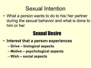 Sexual Intention
• What a person wants to do to his/ her partner
during the sexual behavior and what is done to
him or her
Sexual Desire
• Interest that a person experiences
– Drive – biological aspects
– Motive – psychological aspects
– Wish – social aspects
 