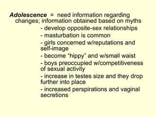 Adolescence = need information regarding
changes; information obtained based on myths
- develop opposite-sex relationships
- masturbation is common
- girls concerned w/reputations and
self-image
- become “hippy” and w/small waist
- boys preoccupied w/competitiveness
of sexual activity
- increase in testes size and they drop
further into place
- increased perspirations and vaginal
secretions
 