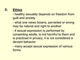 D. Ethics
- healthy sexuality depends on freedom from
guilt and anxiety
- what one views bizarre, perverted or wrong
may be natural and right to another
- if sexual expression is performed by
consenting adults, is not harmful to them and
is practiced in privacy, it is not considered a
deviant behavior
- many accept sexual expression of various
forms
 