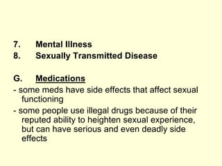 7. Mental Illness
8. Sexually Transmitted Disease
G. Medications
- some meds have side effects that affect sexual
functioning
- some people use illegal drugs because of their
reputed ability to heighten sexual experience,
but can have serious and even deadly side
effects
 