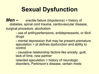 Sexual Dysfunction
Men – erectile failure (impotence) = history of
diabetes, spinal cord trauma, cardiovascular disease,
surgical procedure, alcoholism
- use of antihypertensions, antidepressants, or illicit
drugs
- mental depression that may be present premature
ejaculation = pt defines dysfunction and ability to
control
- causative relationship factors like anxiety, guilt,
lack of time, new partner
retarded ejaculation = history of neurologic
disorders, Parkinson’s disease, certain meds
 