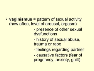 • vaginismus = pattern of sexual activity
(how often, level of arousal, orgasm)
- presence of other sexual
dysfunctions
- history of sexual abuse,
trauma or rape
- feelings regarding partner
- causative factors (fear of
pregnancy, anxiety, guilt)
 