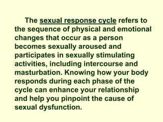 The sexual response cycle refers to
the sequence of physical and emotional
changes that occur as a person
becomes sexually aroused and
participates in sexually stimulating
activities, including intercourse and
masturbation. Knowing how your body
responds during each phase of the
cycle can enhance your relationship
and help you pinpoint the cause of
sexual dysfunction.
 