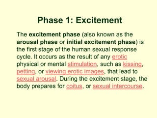 Phase 1: Excitement
The excitement phase (also known as the
arousal phase or initial excitement phase) is
the first stage of the human sexual response
cycle. It occurs as the result of any erotic
physical or mental stimulation, such as kissing,
petting, or viewing erotic images, that lead to
sexual arousal. During the excitement stage, the
body prepares for coitus, or sexual intercourse.
 