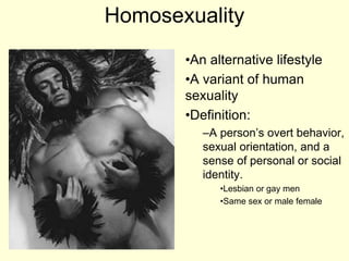 Homosexuality
•An alternative lifestyle
•A variant of human
sexuality
•Definition:
–A person’s overt behavior,
sexual orientation, and a
sense of personal or social
identity.
•Lesbian or gay men
•Same sex or male female
 