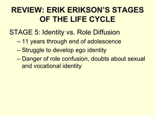 REVIEW: ERIK ERIKSON’S STAGES
OF THE LIFE CYCLE
STAGE 5: Identity vs. Role Diffusion
– 11 years through end of adolescence
– Struggle to develop ego identity
– Danger of role confusion, doubts about sexual
and vocational identity
 