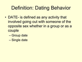 Definition: Dating Behavior
• DATE- is defined as any activity that
involved going out with someone of the
opposite sex whether in a group or as a
couple
– Group date
– Single date
 