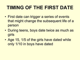 TIMING OF THE FIRST DATE
• First date can trigger a series of events
that might change the subsequent life of a
person
• During teens, boys date twice as much as
girls
• Age 15, 1/5 of the girls have dated while
only 1/10 in boys have dated
 