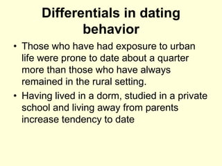 Differentials in dating
behavior
• Those who have had exposure to urban
life were prone to date about a quarter
more than those who have always
remained in the rural setting.
• Having lived in a dorm, studied in a private
school and living away from parents
increase tendency to date
 