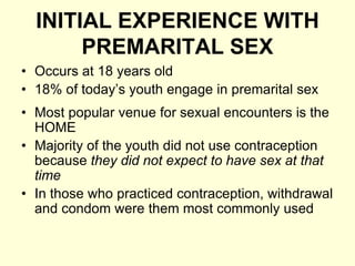 INITIAL EXPERIENCE WITH
PREMARITAL SEX
• Occurs at 18 years old
• 18% of today’s youth engage in premarital sex
• Most popular venue for sexual encounters is the
HOME
• Majority of the youth did not use contraception
because they did not expect to have sex at that
time
• In those who practiced contraception, withdrawal
and condom were them most commonly used
 