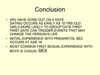 Conclusion
• 49% HAVE GONE OUT ON A DATE
DATING OCCURS AS EARLY AS 10 YRS OLD
GIRLS MORE LIKELY TO GROUP DATE FIRST
FIRST DATE CAN TRIGGER EVENTS THAT MAY
CHANGE THE PERSON’S LIFE
• INITIAL EXPERIENCE WITH PREMARITAL SEX
OCCURS AT AGE 18
• MOST COMMON FIRST SEXUAL EXPERIENCE WITH
BOYS IS CASUAL SEX
 
