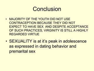 Conclusion
• MAJORITY OF THE YOUTH DID NOT USE
CONTRACEPTION BECAUSE THEY DID NOT
EXPECT TO HAVE SEX AND DESPITE ACCEPTANCE
OF SUCH PRACTICES, VIRGINITY IS STILL A HIGHLY
REGARDED VIRTUE
• SEXUALITY is at it’s peak in adolescence
as expressed in dating behavior and
premarital sex
 