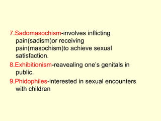 7.Sadomasochism-involves inflicting
pain(sadism)or receiving
pain(masochism)to achieve sexual
satisfaction.
8.Exhibitionism-reavealing one’s genitals in
public.
9.Phidophiles-interested in sexual encounters
with children
 