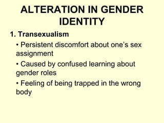 ALTERATION IN GENDER
IDENTITY
1. Transexualism
• Persistent discomfort about one’s sex
assignment
• Caused by confused learning about
gender roles
• Feeling of being trapped in the wrong
body
 