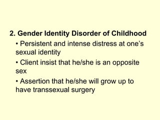 2. Gender Identity Disorder of Childhood
• Persistent and intense distress at one’s
sexual identity
• Client insist that he/she is an opposite
sex
• Assertion that he/she will grow up to
have transsexual surgery
 