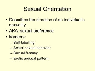 Sexual Orientation
• Describes the direction of an individual’s
sexuality
• AKA: sexual preference
• Markers:
– Self-labelling
– Actual sexual behavior
– Sexual fantasy
– Erotic arousal pattern
 