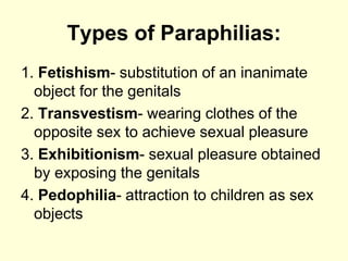 Types of Paraphilias:
1. Fetishism- substitution of an inanimate
object for the genitals
2. Transvestism- wearing clothes of the
opposite sex to achieve sexual pleasure
3. Exhibitionism- sexual pleasure obtained
by exposing the genitals
4. Pedophilia- attraction to children as sex
objects
 