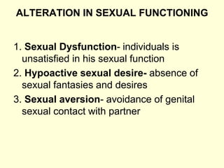 ALTERATION IN SEXUAL FUNCTIONING
1. Sexual Dysfunction- individuals is
unsatisfied in his sexual function
2. Hypoactive sexual desire- absence of
sexual fantasies and desires
3. Sexual aversion- avoidance of genital
sexual contact with partner
 