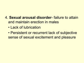 4. Sexual arousal disorder- failure to attain
and maintain erection in males
• Lack of lubrication
• Persistent or recurrent lack of subjective
sense of sexual excitement and pleasure
 