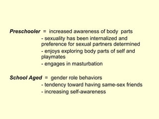 Preschooler = increased awareness of body parts
- sexuality has been internalized and
preference for sexual partners determined
- enjoys exploring body parts of self and
playmates
- engages in masturbation
School Aged = gender role behaviors
- tendency toward having same-sex friends
- increasing self-awareness
 