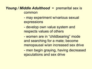 Young / Middle Adulthood = premarital sex is
common
- may experiment w/various sexual
expressions
- develop own value system and
respects values of others
- women are in “childbearing” mode
and searching for a mate; become
menopausal w/an increased sex drive
- men begin graying, having decreased
ejaculations and sex drive
 