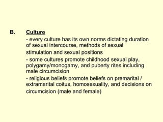 B. Culture
- every culture has its own norms dictating duration
of sexual intercourse, methods of sexual
stimulation and sexual positions
- some cultures promote childhood sexual play,
polygamy/monogamy, and puberty rites including
male circumcision
- religious beliefs promote beliefs on premarital /
extramarital coitus, homosexuality, and decisions on
circumcision (male and female)
 