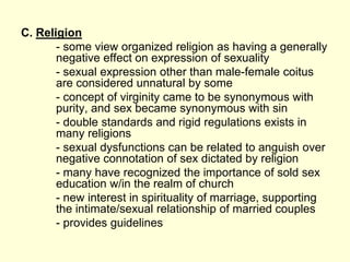 C. Religion
- some view organized religion as having a generally
negative effect on expression of sexuality
- sexual expression other than male-female coitus
are considered unnatural by some
- concept of virginity came to be synonymous with
purity, and sex became synonymous with sin
- double standards and rigid regulations exists in
many religions
- sexual dysfunctions can be related to anguish over
negative connotation of sex dictated by religion
- many have recognized the importance of sold sex
education w/in the realm of church
- new interest in spirituality of marriage, supporting
the intimate/sexual relationship of married couples
- provides guidelines
 