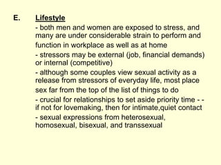 E. Lifestyle
- both men and women are exposed to stress, and
many are under considerable strain to perform and
function in workplace as well as at home
- stressors may be external (job, financial demands)
or internal (competitive)
- although some couples view sexual activity as a
release from stressors of everyday life, most place
sex far from the top of the list of things to do
- crucial for relationships to set aside priority time - -
if not for lovemaking, then for intimate,quiet contact
- sexual expressions from heterosexual,
homosexual, bisexual, and transsexual
 