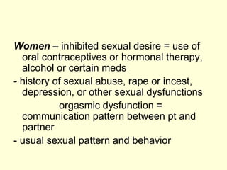 Women – inhibited sexual desire = use of
oral contraceptives or hormonal therapy,
alcohol or certain meds
- history of sexual abuse, rape or incest,
depression, or other sexual dysfunctions
orgasmic dysfunction =
communication pattern between pt and
partner
- usual sexual pattern and behavior
 