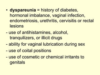 • dyspareunia = history of diabetes,
hormonal imbalance, vaginal infection,
endometriosis, urethritis, cervisitis or rectal
lesions
- use of antihistamines, alcohol,
tranquilizers, or illicit drugs
- ability for vaginal lubrication during sex
- use of coital positions
- use of cosmetic or chemical irritants to
genitals
 