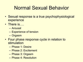Normal Sexual Behavior
• Sexual response is a true psychophysiological
experience
• There is….
– Arousal
– Experience of tension
– Orgasm
• Four phase response cycle in relation to
stimulation
– Phase 1: Desire
– Phase 2: Excitement
– Phase 3: Orgasm
– Phase 4: Resolution
 
