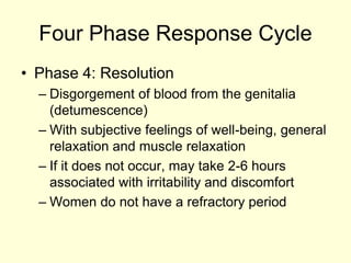 Four Phase Response Cycle
• Phase 4: Resolution
– Disgorgement of blood from the genitalia
(detumescence)
– With subjective feelings of well-being, general
relaxation and muscle relaxation
– If it does not occur, may take 2-6 hours
associated with irritability and discomfort
– Women do not have a refractory period
 