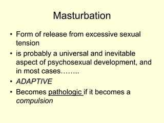 Masturbation
• Form of release from excessive sexual
tension
• is probably a universal and inevitable
aspect of psychosexual development, and
in most cases……..
• ADAPTIVE
• Becomes pathologic if it becomes a
compulsion
 