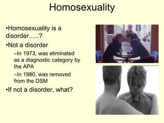Homosexuality
•Homosexuality is a
disorder…..?
•Not a disorder
–In 1973, was eliminated
as a diagnostic category by
the APA
–In 1980, was removed
from the DSM
•If not a disorder, what?
 