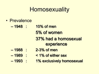 Homosexuality
• Prevalence
– 1948 : 10% of men
5% of women
37% had a homosexual
experience
– 1988 : 2-3% of men
– 1989 : < 1% of either sex
– 1993 : 1% exclusively homosexual
 
