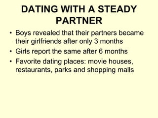 DATING WITH A STEADY
PARTNER
• Boys revealed that their partners became
their girlfriends after only 3 months
• Girls report the same after 6 months
• Favorite dating places: movie houses,
restaurants, parks and shopping malls
 