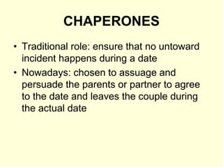 CHAPERONES
• Traditional role: ensure that no untoward
incident happens during a date
• Nowadays: chosen to assuage and
persuade the parents or partner to agree
to the date and leaves the couple during
the actual date
 